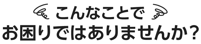 こんなことでお困りではありませんか？